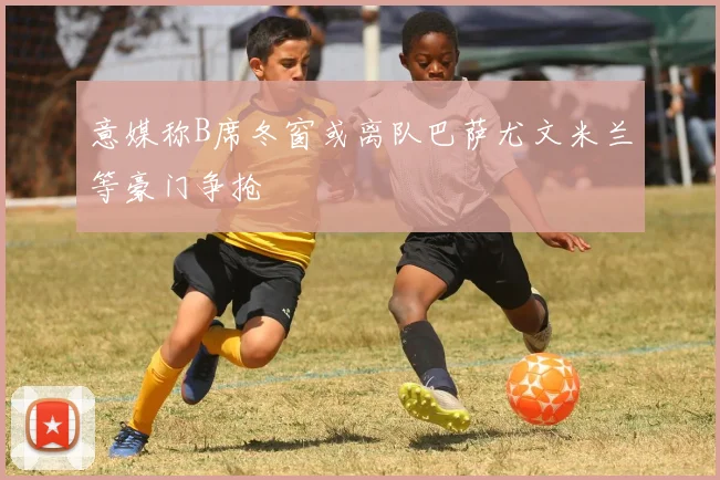 意媒称B席冬窗或离队巴萨尤文米兰等豪门争抢