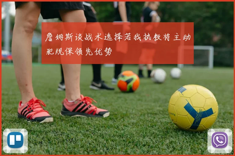 詹姆斯谈战术选择若我执教将主动犯规保领先优势