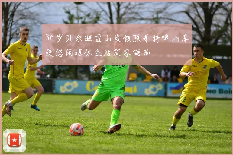 36岁贝尔晒雪山度假照手持啤酒享受悠闲退休生活笑容满面