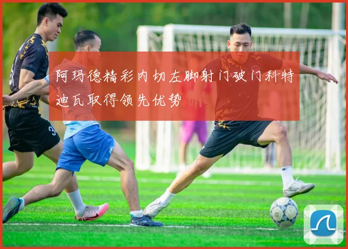 阿玛德精彩内切左脚射门破门科特迪瓦取得领先优势