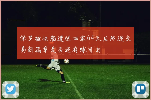 保罗被快船遣送回家64天后终迎交易新篇章是否还有球可打