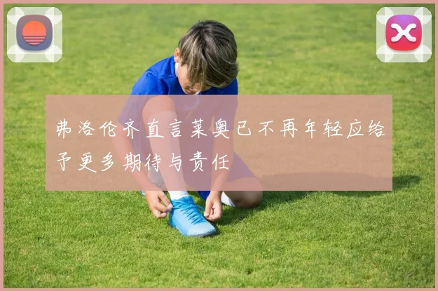 弗洛伦齐直言莱奥已不再年轻应给予更多期待与责任