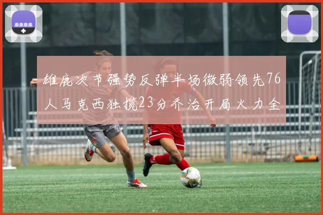 雄鹿次节强势反弹半场微弱领先76人马克西独揽23分乔治开局火力全开