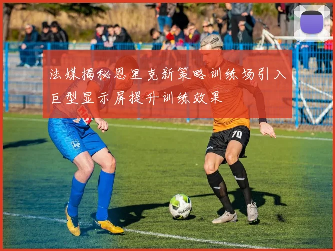 法媒揭秘恩里克新策略训练场引入巨型显示屏提升训练效果