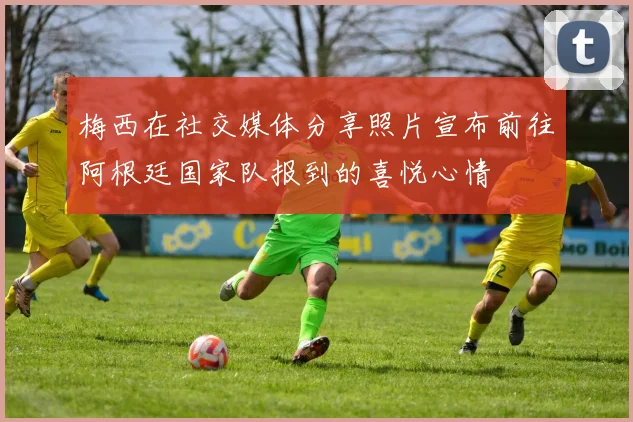 梅西在社交媒体分享照片宣布前往阿根廷国家队报到的喜悦心情