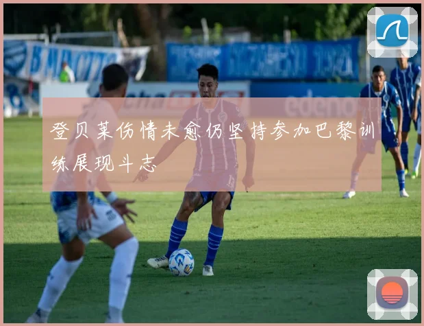 登贝莱伤情未愈仍坚持参加巴黎训练展现斗志