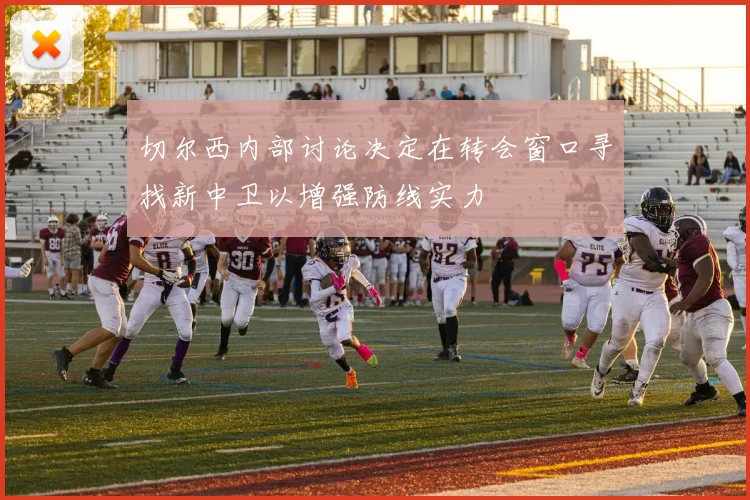 切尔西内部讨论决定在转会窗口寻找新中卫以增强防线实力