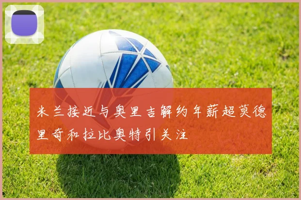 米兰接近与奥里吉解约年薪超莫德里奇和拉比奥特引关注