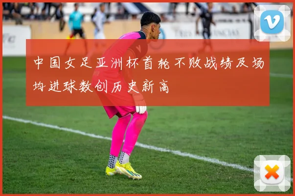 中国女足亚洲杯首轮不败战绩及场均进球数创历史新高