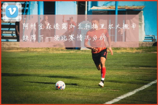 阿特金森透露加兰和梅里尔大概率缺席下一场比赛情况分析