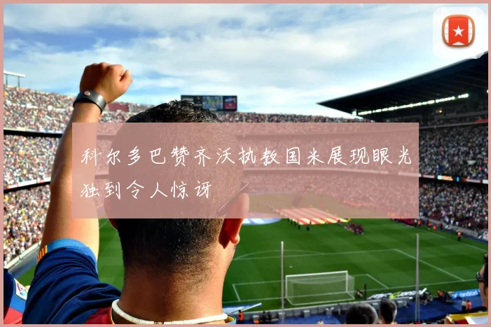 科尔多巴赞齐沃执教国米展现眼光独到令人惊讶