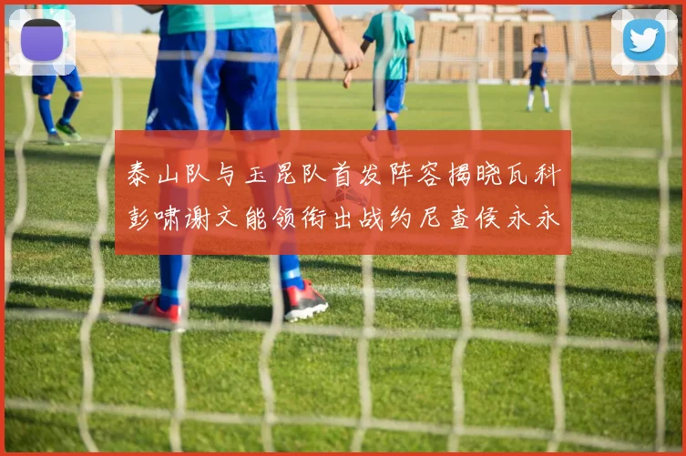 泰山队与玉昆队首发阵容揭晓瓦科彭啸谢文能领衔出战约尼查侯永永参赛
