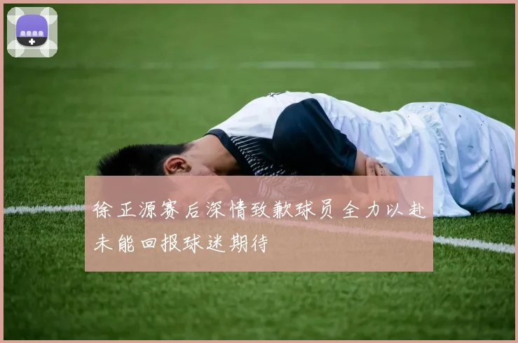 徐正源赛后深情致歉球员全力以赴未能回报球迷期待