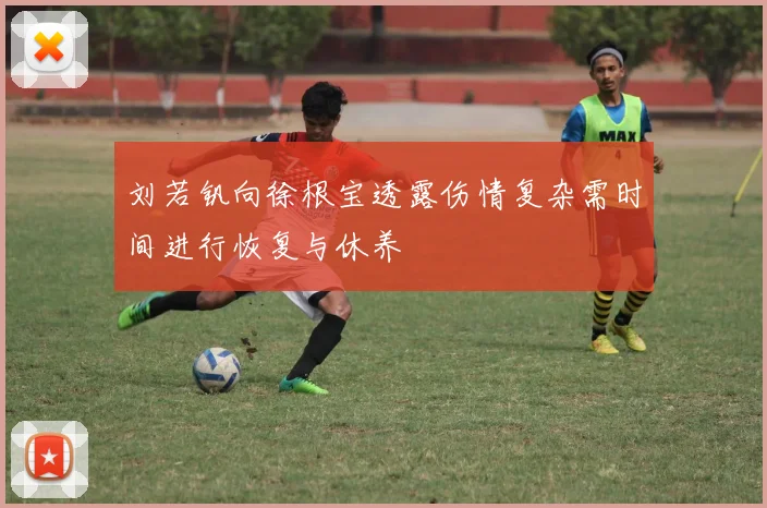 刘若钒向徐根宝透露伤情复杂需时间进行恢复与休养