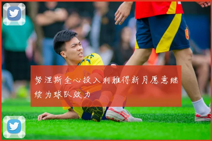 努涅斯全心投入利雅得新月愿意继续为球队效力