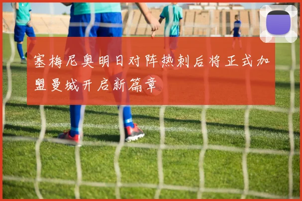 塞梅尼奥明日对阵热刺后将正式加盟曼城开启新篇章