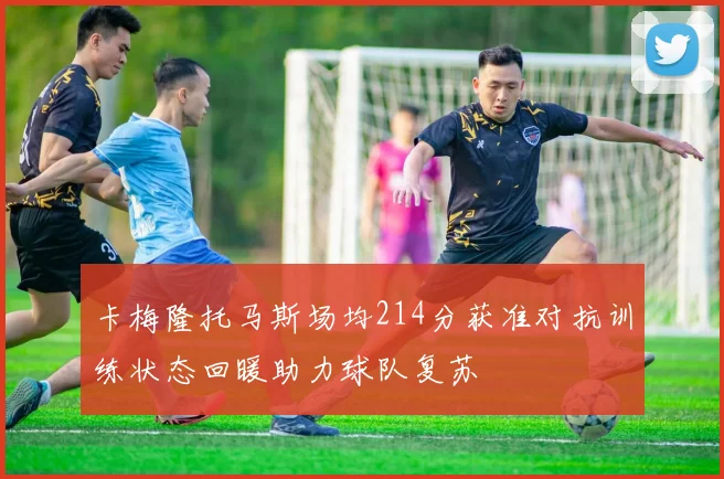 卡梅隆托马斯场均214分获准对抗训练状态回暖助力球队复苏