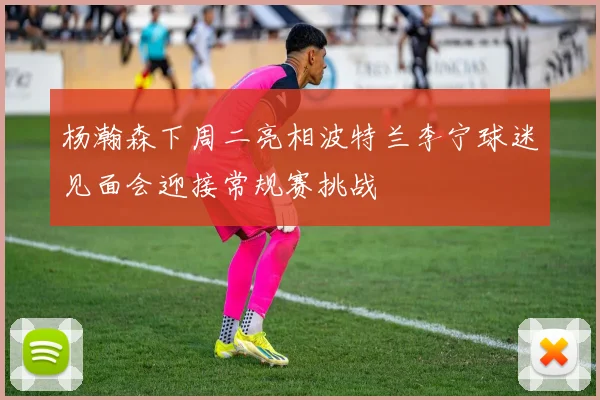 杨瀚森下周二亮相波特兰李宁球迷见面会迎接常规赛挑战