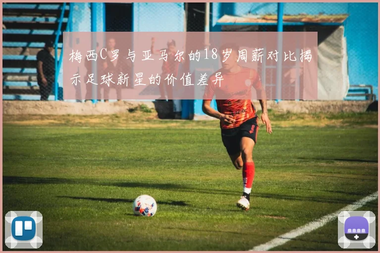 梅西C罗与亚马尔的18岁周薪对比揭示足球新星的价值差异