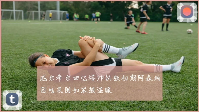 威尔希尔回忆塔帅执教初期阿森纳团结氛围如家般温暖