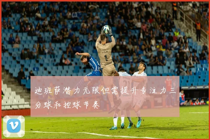 迪班萨潜力无限但需提升专注力三分球和控球节奏