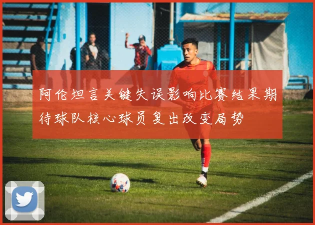 阿伦坦言关键失误影响比赛结果期待球队核心球员复出改变局势