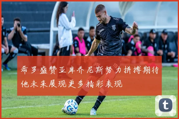 希罗盛赞亚库乔尼斯努力拼搏期待他未来展现更多精彩表现