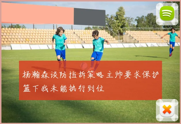 杨瀚森谈防挡拆策略主帅要求保护篮下我未能执行到位