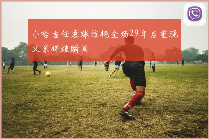 小哈吉任意球惊艳全场29年后重现父亲辉煌瞬间