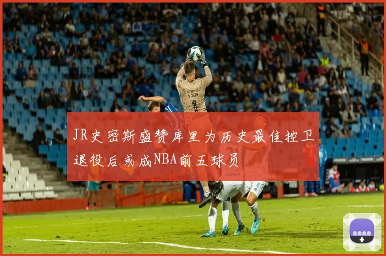 JR史密斯盛赞库里为历史最佳控卫退役后或成NBA前五球员