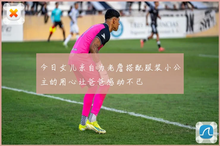 今日女儿亲自为老詹搭配服装小公主的用心让爸爸感动不已