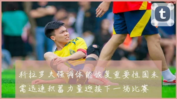 科拉罗夫强调体能恢复重要性国米需迅速积蓄力量迎接下一场比赛