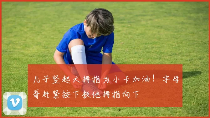 儿子竖起大拇指为小卡加油！字母哥赶紧按下教他拇指向下