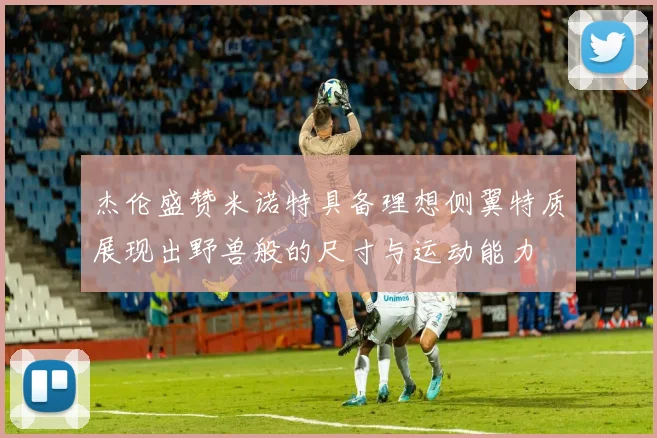 杰伦盛赞米诺特具备理想侧翼特质展现出野兽般的尺寸与运动能力