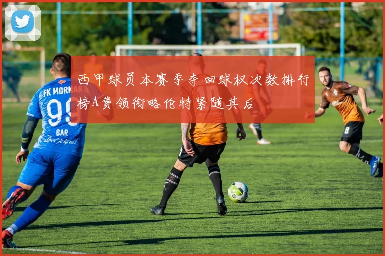 西甲球员本赛季夺回球权次数排行榜A费领衔略伦特紧随其后