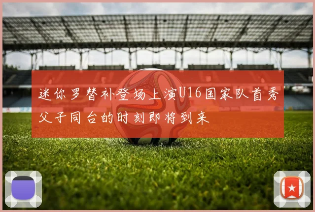 迷你罗替补登场上演U16国家队首秀父子同台的时刻即将到来
