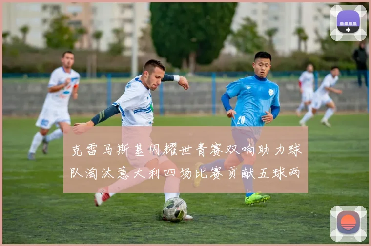 克雷马斯基闪耀世青赛双响助力球队淘汰意大利四场比赛贡献五球两助攻