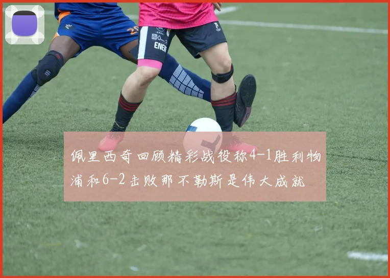 佩里西奇回顾精彩战役称4-1胜利物浦和6-2击败那不勒斯是伟大成就