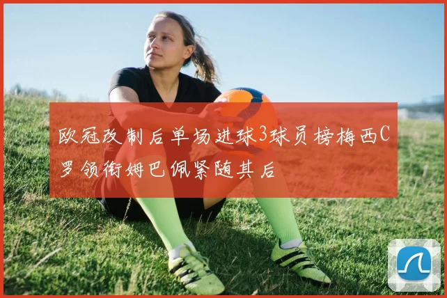 欧冠改制后单场进球3球员榜梅西C罗领衔姆巴佩紧随其后