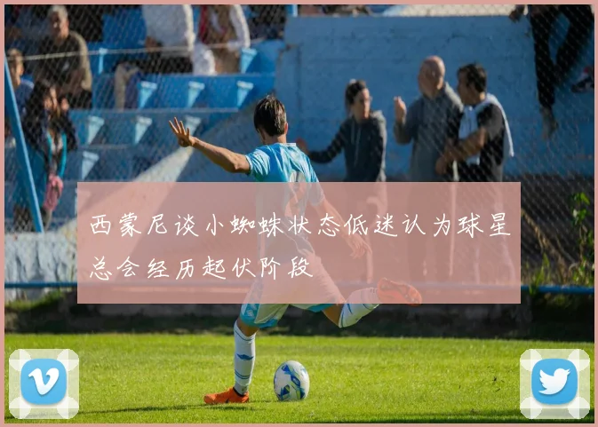 西蒙尼谈小蜘蛛状态低迷认为球星总会经历起伏阶段