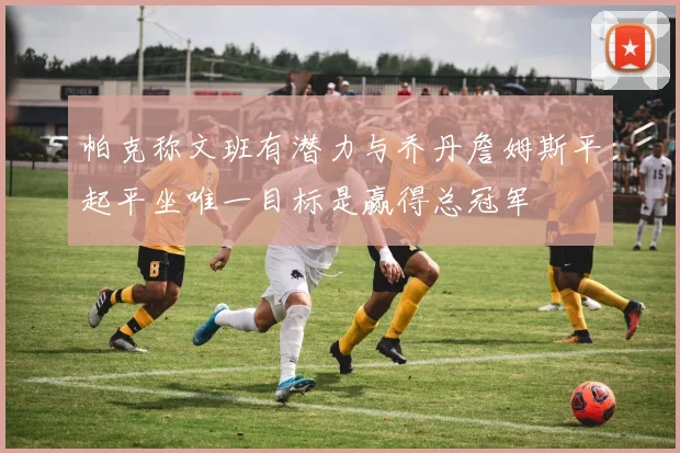 帕克称文班有潜力与乔丹詹姆斯平起平坐唯一目标是赢得总冠军