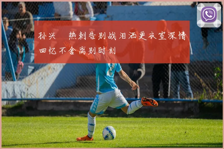 孙兴慜热刺告别战泪洒更衣室深情回忆不舍离别时刻