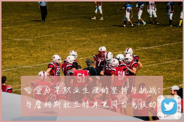 哈登分享职业生涯的坚持与挑战：与詹姆斯杜兰特库里同台竞技的艰辛