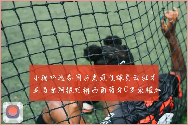 小猪评选各国历史最佳球员西班牙亚马尔阿根廷梅西葡萄牙C罗荣耀加冕